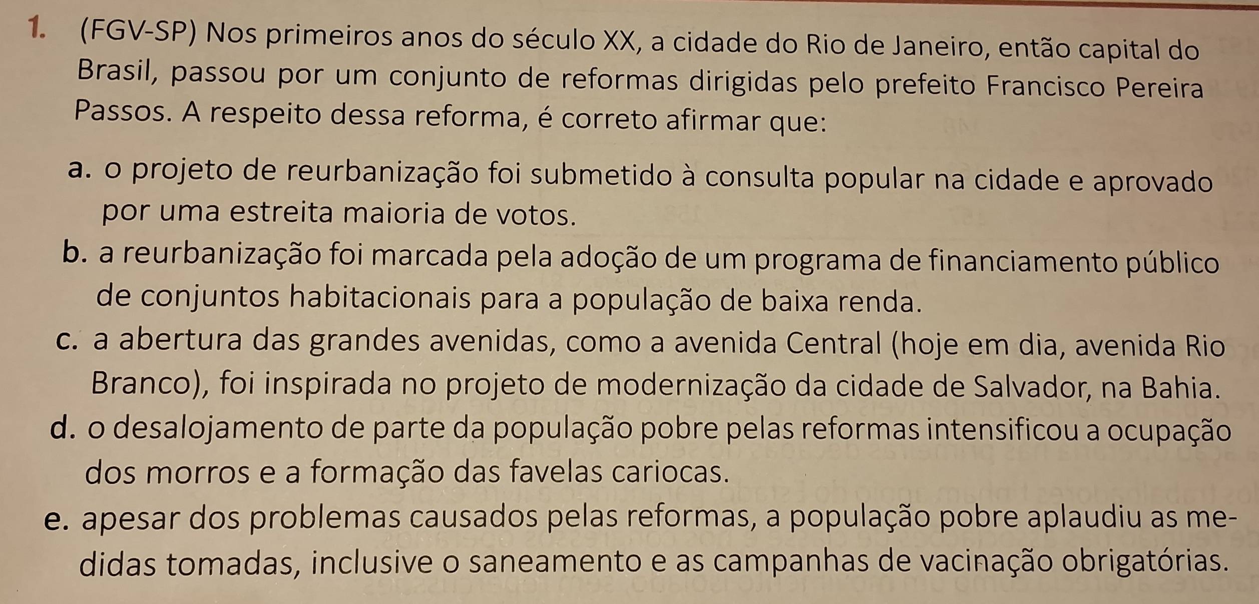 (FGV-SP) Nos primeiros anos do século XX, a cidade do Rio de Janeiro, então capital do
Brasil, passou por um conjunto de reformas dirigidas pelo prefeito Francisco Pereira
Passos. A respeito dessa reforma, é correto afirmar que:
a. o projeto de reurbanização foi submetido à consulta popular na cidade e aprovado
por uma estreita maioria de votos.
b. a reurbanização foi marcada pela adoção de um programa de financiamento público
de conjuntos habitacionais para a população de baixa renda.
c. a abertura das grandes avenidas, como a avenida Central (hoje em dia, avenida Rio
Branco), foi inspirada no projeto de modernização da cidade de Salvador, na Bahia.
d. o desalojamento de parte da população pobre pelas reformas intensificou a ocupação
dos morros e a formação das favelas cariocas.
e. apesar dos problemas causados pelas reformas, a população pobre aplaudiu as me-
didas tomadas, inclusive o saneamento e as campanhas de vacinação obrigatórias.