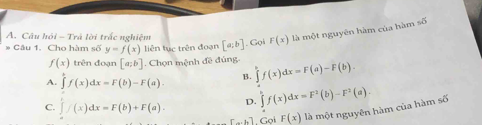 Câu hỏi - Trả lời trắc nghiệm
» Câu 1. Cho hàm số y=f(x) liên tục trên đoạn [a;b]. Gọi F(x) là một nguyên hàm của hàm số
f(x) trên đoạn [a;b]. Chọn mệnh đề đúng.
A. ∈tlimits 'f(x)dx=F(b)-F(a).
B. ∈tlimits _a^(bf(x)dx=F(a)-F(b).
C. ∈tlimits _a^hf(x)dx=F(b)+F(a).
D. ∈tlimits _a^bf(x)dx=F^2)(b)-F^2(a).
[a· h]. Gọi F(x) là một nguyên hàm của hàm số