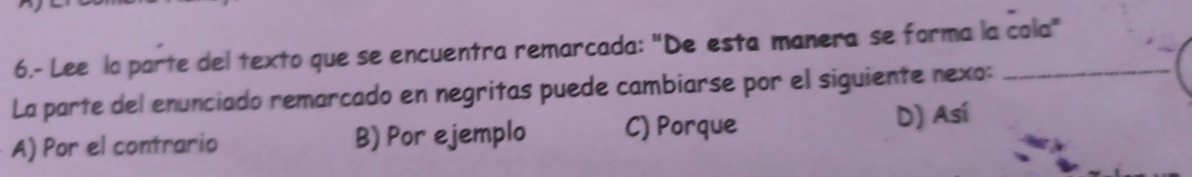 6.- Lee la parte del texto que se encuentra remarcada: "De esta manera se forma la cola"
La parte del enunciado remarcado en negritas puede cambiarse por el siguiente nexo:_
A) Por el contrario B) Por ejemplo
C) Porque D) Así