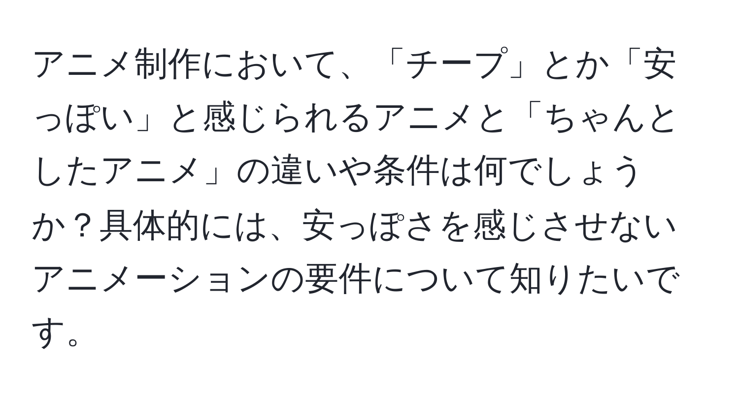 アニメ制作において、「チープ」とか「安っぽい」と感じられるアニメと「ちゃんとしたアニメ」の違いや条件は何でしょうか？具体的には、安っぽさを感じさせないアニメーションの要件について知りたいです。