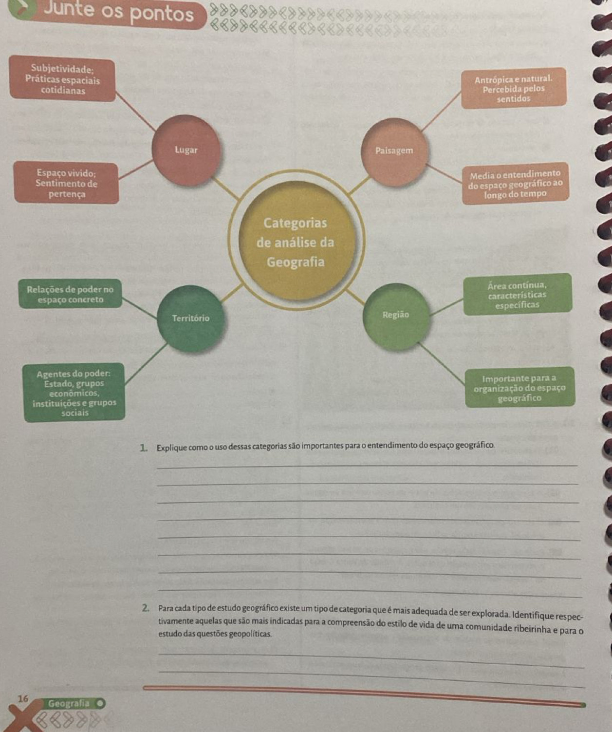 Junte os pontos 
1 Explique como o uso dessas categorias são importantes para o entendimento do espaço geográfico. 
_ 
_ 
_ 
_ 
_ 
_ 
_ 
_ 
2. Para cada típo de estudo geográfico existe um tipo de categoria que é mais adequada de ser explorada. Identifique respec- 
tivamente aquelas que são mais indicadas para a compreensão do estilo de vida de uma comunidade ribeirinha e para o 
estudo das questões geopolíticas. 
_ 
_ 
16 Geografía ●