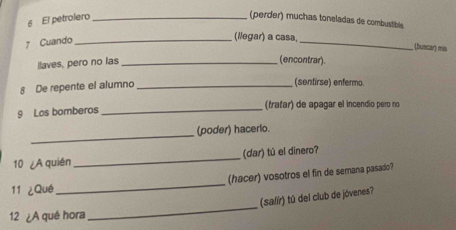 El petrolero _(perder) muchas toneladas de combustible 
7 Cuando_ 
(llegar) a casa, _(buscar) mis 
llaves, pero no las_ 
(encontrar). 
8 De repente el alumno_ 
(sentirse) enfermo. 
(tratar) de apagar el incendio pero no 
9 Los bomberos_ 
_ 
(poder) hacerlo. 
10 ¿A quién _(dar) tú el dinero? 
(hacer) vosotros el fin de semana pasado? 
11 ¿Qué 
_ 
_ 
(salir) tú del club de jóvenes? 
12 ¿A qué hora