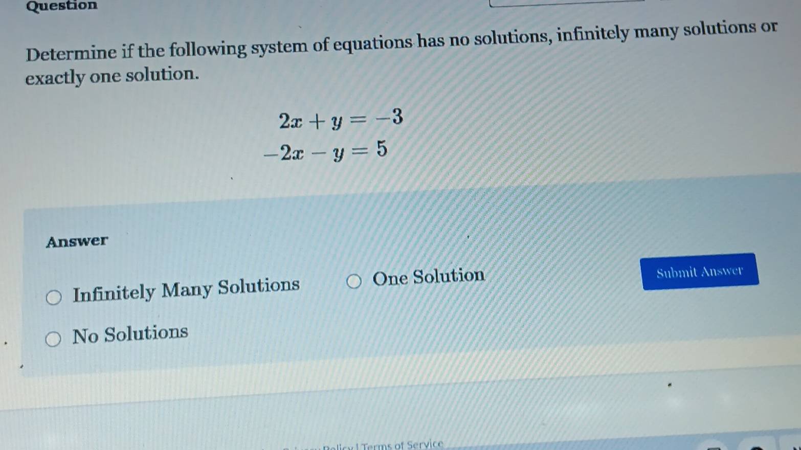 Question
Determine if the following system of equations has no solutions, infinitely many solutions or
exactly one solution.
2x+y=-3
-2x-y=5
Answer
Infinitely Many Solutions One Solution Submit A Tapprox 3t't'l'
No Solutions
Terms of Service