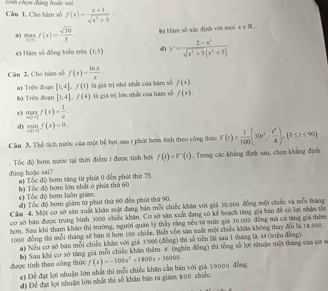 sinh chọn đúng hoặc sai.
Câu 1. Cho hàm số f(x)= (x+1)/sqrt(x^2+5) ·
a) maxf(x)=frac (2,3)f(x)= sqrt(30)/5 . b) Hàm số xác định với mọi x∈ R.
d)
c) Hàm số đồng biến trên (1;5). y'= (2-x^2)/sqrt(x^2+5)(x^2+5) .
Câu 2. Cho hàm số f(x)= ln x/x .
a) Trên đoạn [1;4],f(1) là giá trị nhỏ nhất của hàm số f(x).
b) Trên đoạn [1;4],f(4) là giá trị lớn nhất của hàm số f(x).
c) limlimits _x∈ [1.4]f(x)= 1/e .
d) limlimits _x∈ [1,4]f(x)=0.
Câu 3. Thể tích nước của một bể bơi sau 7 phút bơm tính theo công thức V(t)= 1/100 (30t^3- t^4/4 ),(0≤ t≤ 90).  Tốc độ bơm nước tại thời điểm t được tính bởi f(t)=V'(t). Trong các khẳng định sau, chọn khẳng định
dúng hoặc sai?
a) Tốc độ bơm tăng từ phút 0 đến phút thứ 75.
b) Tốc độ bơm lớn nhất ở phút thứ 60.
c) Tốc độ bơm luôn giảm.
d) Tốc độ bơm giảm từ phút thứ 60 đến phút thứ 90.
Câu 4. Một cơ sở sản xuất khăn mặt đang bán mỗi chiếc khăn với giá 30.000 đồng một chiếc và mỗi tháng
cơ sở bán được trung bình 3000 chiếc khăn. Cơ sở sản xuất đang có kế hoạch tăng giá bán đề có lợi nhận tốt
hơn. Sau khi tham khảo thị trường, người quản lý thấy rằng nếu từ mức giá 30.000 đồng mà cứ tăng giá thêm
1000 đồng thì mỗi tháng sẽ bán ít hơn 100 chiếc. Biết vốn sản xuất một chiếc khăn không thay đổi là 18.000 .
a) Nếu cơ sở bán mỗi chiếc khăn với giá 37000 (đồng) thì số tiền lãi sau 1 tháng là 44 (triệu đồng).
b) Sau khi cơ sở tăng giá mỗi chiếc khăn thêm x (nghìn đồng) thì tổng số lợi nhuận một tháng của cơ sơ
được tính theo công thức f(x)=-100x^2+1800x+36000.
c) Để đạt lợi nhuận lớn nhất thì mỗi chiếc khăn cần bán với giá 39000 đồng.
d) Để đạt lợi nhuận lớn nhất thì số khăn bán ra giảm 800 chiếc.