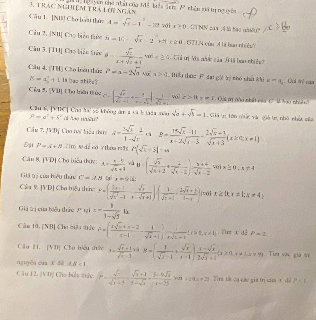 gả ịnguyên nhỏ nhất của Xđề biểu thức P nhận giá trị nguyên .
3. TRÁC NGHIệM TRÁ Lời ngán
Câu 1. [NB] Cho biểu thức A=sqrt(x)-1^2-32 với x≥ 0. GTNN của A là bao nhiêu?
Câu 2. [NB] Cho biểu thức B=10-sqrt(x)-2^2 với x≥ 0. GTLN của A là bao nhiêu?
Câu 3. [TH] Cho biểu thức B= sqrt(x)/x+sqrt(x)+1  với x≥ 0. Giá trị lớn nhất của B là bao nhiêu?
Câu 4. [TH] Cho biểu thức P=a-2sqrt(a) với a≥ 0. Biểu thức P đạt giá trị nhỏ nhất khi a=a_9. Giả trị của
E=a_0^(2+1 là bao nhiêu?
Câu 5. [VD] Cho biểu thức C=(frac sqrt(x))sqrt(x)-1+ 2/x-sqrt(x) ): 1/sqrt(x)-1  với x>0;x!= 1. Giá trị nhỏ nhất của C là bao nhiều?
Câu 6. [VDC] Cho hai số không âm a và b thỏa mãn sqrt(a)+sqrt(b)=1 Giá trị lớn nhất và giá trị nhỏ nhất của
P=a^2+b^2 là bao nhiêu?
Câu 7. [VD] Cho hai biểu thức A= (3sqrt(x)-2)/1-sqrt(x)  và B= (15sqrt(x)-11)/x+2sqrt(x)-3 - (2sqrt(x)+3)/sqrt(x)+3 (x≥ 0;x!= 1)
Đặt P=A+B.Tim m để có x thỏa mãn P(sqrt(x)+3)=m
Câu 8. [VD] Cho biểu thức: A= (x-9)/sqrt(x)+3  và B=( sqrt(x)/sqrt(x)+2 + 2/sqrt(x)-2 ): (x+4)/sqrt(x)-2  với x≥ 0;x!= 4
Giá trị của biểu thức C=A.B tại x=9 là:
Câu 9, [VD] Cho biểu thức: P=( (2x+1)/sqrt(x^3)-1 - sqrt(x)/x+sqrt(x)+1 ):( 3/sqrt(x)-1 + (2sqrt(x)+5)/1-x ) (với x≥ 0;x!= 1;x!= 4)
Giá trị của biểu thức P tại x= 8/3-sqrt(5)  là:
Câu 10. [NB] Cho biểu thức P=( (xsqrt(x)+x-2)/x-1 - 1/sqrt(x)+1 ): 1/xsqrt(x)-x (x>0,x!= 1). Tìm x đễ P=2.
Câu 11. [VD] Cho biểu thức A= (sqrt(x)+1)/sqrt(x)-3  và B=( 1/sqrt(x)-1 + sqrt(x)/x-1 ). (x-sqrt(x))/2sqrt(x)+1 (x≥ 0,x!= 1,x!= 9) Tìm các giả trị
nguyên của x dê A.B<1.
Câu 12. [A D] Cho biểu thức: P= sqrt(x)/sqrt(x)+5 - (sqrt(x)+1)/5-sqrt(x) - (5-9sqrt(x))/x-25  với x≥ 0,x!= 25. Tìm tắt cả các giá trị của x đê P<1.