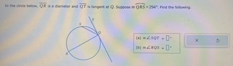 In the circle below, overline QR is a diameter and overline QT is tangent at Q. Suppose m widehat QRS=294° , Find the following. 
(a) m∠ SQT=□° × 5 
(b) m∠ RQS=□°