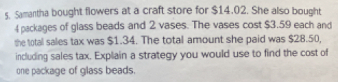 Samantha bought flowers at a craft store for $14.02. She also bought
4 packages of glass beads and 2 vases. The vases cost $3.59 each and 
the total sales tax was $1.34. The total amount she paid was $28.50, 
including sales tax. Explain a strategy you would use to find the cost of 
one package of glass beads.