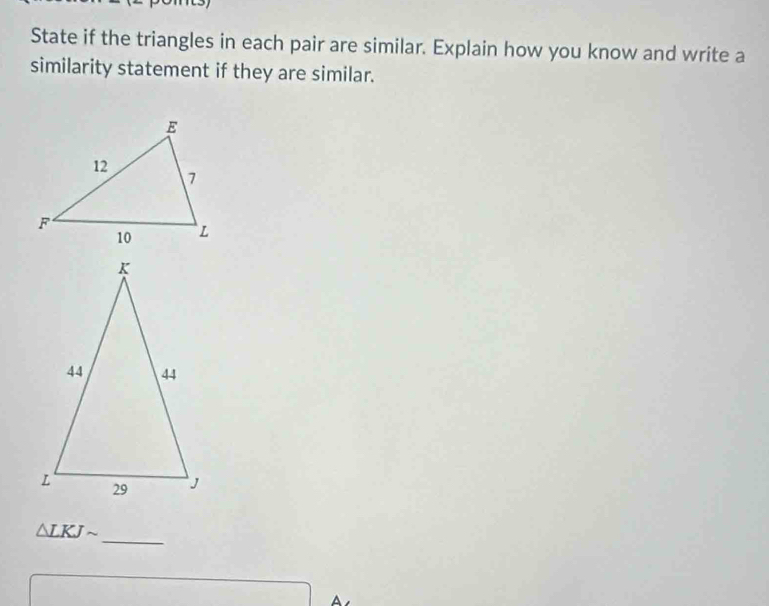 State if the triangles in each pair are similar. Explain how you know and write a 
similarity statement if they are similar. 
_
△ LKJsim