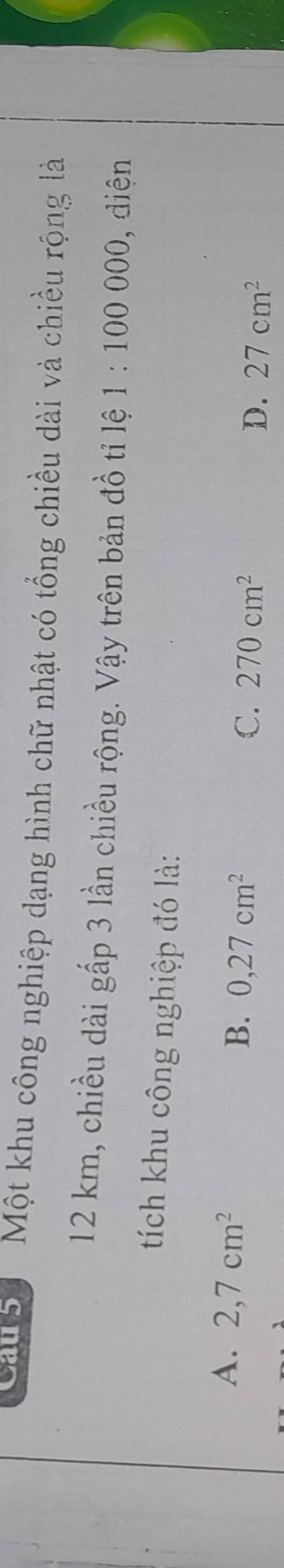 Cau 5 Một khu công nghiệp dạng hình chữ nhật có tổng chiều dài và chiều rộng là
12 km, chiều dài gấp 3 lần chiều rộng. Vậy trên bản đồ tỉ lệ 1:100000 , diện
tích khu công nghiệp đó là:
A. 2,7cm^2 0, 27cm^2
B.
C. 270cm^2
D. 27cm^2