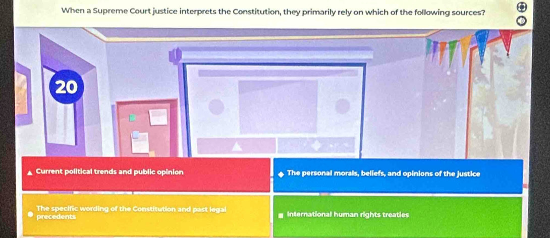 When a Supreme Court justice interprets the Constitution, they primarily rely on which of the following sources?
20
Current political trends and public opinion The personal morals, beliefs, and opinions of the justice
The specific wording of the Constitution and past legal
precedents International human rights treaties