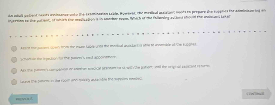 An adult patient needs assistance onto the examination table. However, the medical assistant needs to prepare the supplies for administering an
injection to the patient, of which the medication is in another room. Which of the following actions should the assistant take?
Assist the parient down from the exam table until the medical assistant is able to assemble all the supplies,
Schecule the injection for the patient's next appointment.
Ask the patient's companion or another medical assistant to sit with the patient until the original assistant returns.
Leave the patient in the room and quickly assemble the supplies needed.
CONTINIUE
PREVIOUS