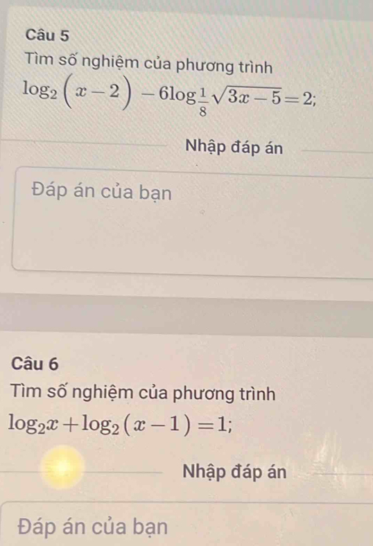 Tìm số nghiệm của phương trình
log _2(x-2)-6log  1/8 sqrt(3x-5)=2; 
Nhập đáp án 
Đáp án của bạn 
Câu 6 
Tìm số nghiệm của phương trình
log _2x+log _2(x-1)=1; 
Nhập đáp án 
Đáp án của bạn