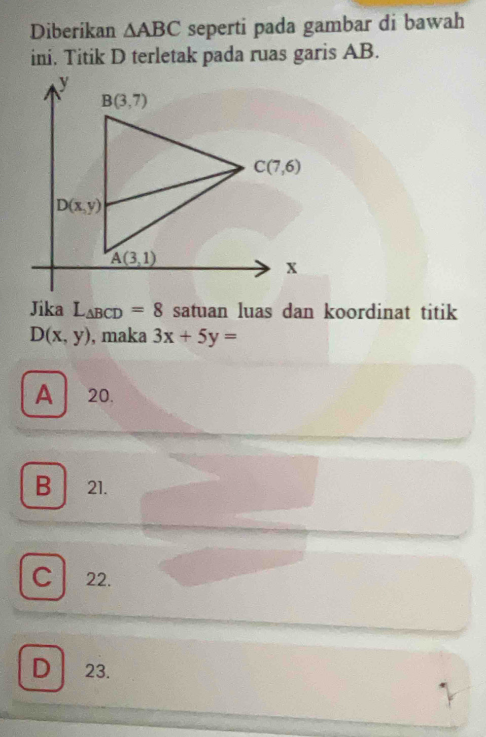 Diberikan △ ABC seperti pada gambar di bawah
ini. Titik D terletak pada ruas garis AB.
Jika L_△ BCD=8 satuan luas dan koordinat titik
D(x,y) , maka 3x+5y=
A 20.
B 21.
C 22.
D 23.