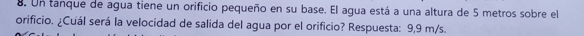 Un tanque de agua tiene un orificio pequeño en su base. El agua está a una altura de 5 metros sobre el 
orificio. ¿Cuál será la velocidad de salida del agua por el orificio? Respuesta: 9,9 m/s.