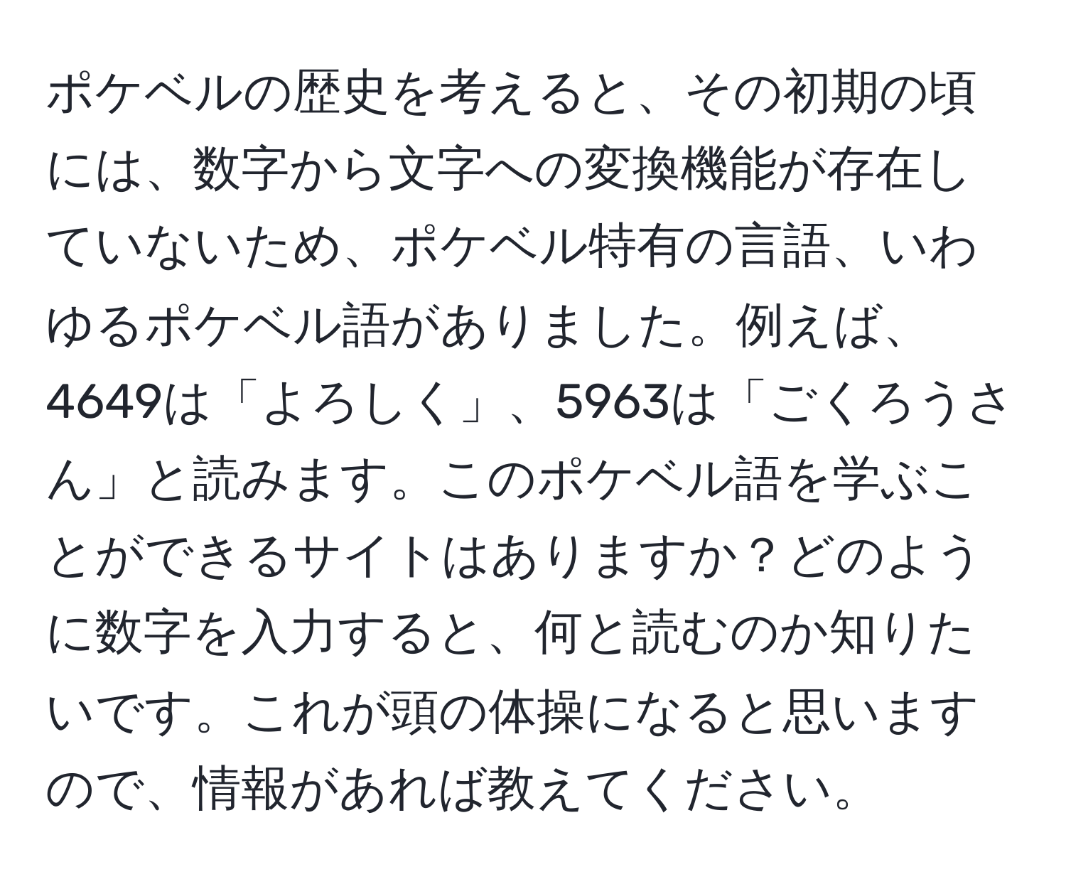 ポケベルの歴史を考えると、その初期の頃には、数字から文字への変換機能が存在していないため、ポケベル特有の言語、いわゆるポケベル語がありました。例えば、4649は「よろしく」、5963は「ごくろうさん」と読みます。このポケベル語を学ぶことができるサイトはありますか？どのように数字を入力すると、何と読むのか知りたいです。これが頭の体操になると思いますので、情報があれば教えてください。