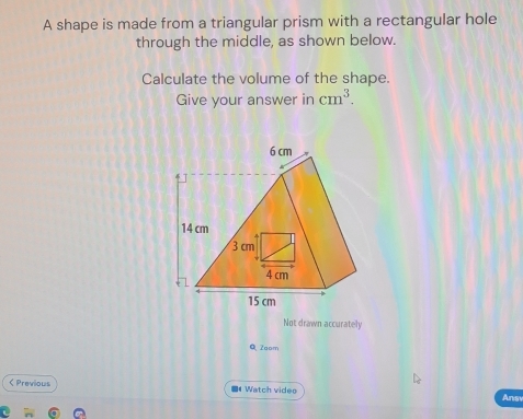 A shape is made from a triangular prism with a rectangular hole 
through the middle, as shown below. 
Calculate the volume of the shape. 
Give your answer in cm^3. 
Not drawn accurately 
Q Zoom 
< Previous 《 Watch video Ansy