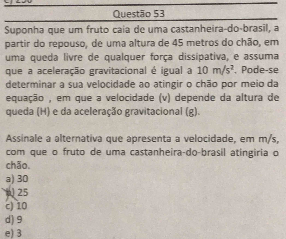 Suponha que um fruto caia de uma castanheira-do-brasil, a
partir do repouso, de uma altura de 45 metros do chão, em
uma queda livre de qualquer força dissipativa, e assuma
que a aceleração gravitacional é igual a 10m/s^2. Pode-se
determinar a sua velocidade ao atingir o chão por meio da
equação , em que a velocidade (v) depende da altura de
queda (H) e da aceleração gravitacional (g).
Assinale a alternativa que apresenta a velocidade, em m/s,
com que o fruto de uma castanheira-do-brasil atingiria o
chão.
a) 30
b 25
c) 10
d) 9
e) 3