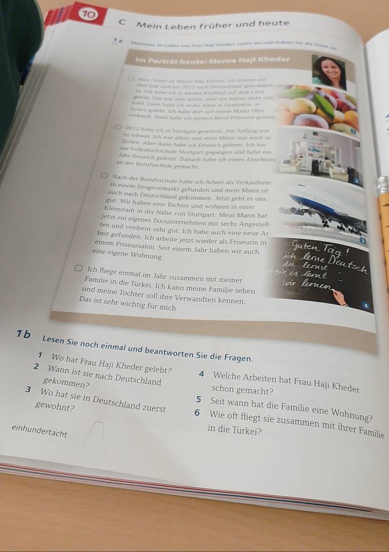⑩
C Mein Leben früher und heute
1 ª
Stationen im Leben von Frau Haji Kheder. Lesen Sie und undnen Sie die Poton zu
Im Porträt heute: Merna Haji Kheder
Mein Name ist Merna Han Kheder. Ich komme aus
dem Irak und bin 2012 nach Deutschland gekommen
Im Irak habe ich in meiner Kindhes auf dem Land
gelebt. Das war sehr schön, aber wir hatten nicht v iel
Geld. Darin habe ich sechs Jahre in Damaskus, in
Syrien gelebt. Ich habe dort auf einem Markt Obst
verkauft. Dann habe ich meinen Beruf Friseurin gelernt
2012 habe ich in Stuttgart gewohnt. Am Anfang war
es schwer. Ich war allein und mein Mann war noch in
Syrien. Aber dann habe ich Deutsch gelernt. Ich bin
zur Volkshochschule Stuttgart gegangen und habe ein
Jahr Deutsch gelernt. Danach habe ich einen Abschluss
an der Berufsschule gemacht
Nach der Berufsschule habe ich Arbeit als Verkäuferin
in einem Drogeriemarkt gefunden und mein Mann ist
auch nach Deutschland gekommen. Jetzt geht es uns
gut. Wir haben eine Tochter und wohnen in einer
Kleinstadt in der Nähe von Stuttgart. Mein Mann hat
jetzt ein eigenes Taxiunternehmen mit sechs Angestell-
ten und verdient sehr gut. Ich habe auch eine neue Ar-
beit gefunden. Ich arbeite jetzt wieder als Friseurin in Guten Tag !
einem Friseursalon. Seit einem Jahr haben wir auch
eine eigene Wohnung du lernst
n m  D tsch
eslemt
Ich fliege einmal im Jahr zusammen mit meiner wo eren
Familie in die Türkei. Ich kann meine Familie sehen
und meine Tochter soll ihre Verwandten kennen.
Das ist sehr wichtig für mich.
1 b Lesen Sie noch einmal und beantworten Sie die Fragen.
1 Wo hat Frau Haji Kheder gelebt? 4 Welche Arbeiten hat Frau Haji Kheder
2 Wann ist sie nach Deutschland
schon gemacht?
gekommen? 5 Seit wann hat die Familie eine Wohnung?
gewohnt?
3 Wo hat sie in Deutschland zuerst 6 Wie oft fliegt sie zusammen mit ihrer Familie
in die Türkei?
einhundertacht