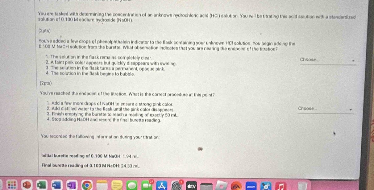 You are tasked with determining the concentration of an unknown hydrochloric acid (HCI) solution. You will be titrating this acid solution with a standardized 
solution of 0.100 M sodium hydroxide (NaOH) 
(2pts) 
You've added a few drops of phenolphthalein indicator to the flask containing your unknown HCI solution. You begin adding the
0.100 M NaOH solution from the burette. What observation indicates that you are nearing the endpoint of the titration? 
1. The solution in the flask remains completely clear. 
Choose 
2. A faint pink color appears but quickly disappears with swirling. 
_ 
3. The solution in the flask turns a permanent, opaque pink. 
4. The solution in the flask begins to bubble. 
(2pts) 
You've reached the endpoint of the titration. What is the correct procedure at this point? 
1. Add a few more drops of NaOH to ensure a strong pink color. Choose 
_ 
2. Add distilled water to the flask until the pink color disappears 
3. Finish emptying the burette to reach a reading of exactly 50 mL
4. Stop adding NaOH and record the final burette reading. 
You recorded the following information during your titration: 
Initial burette reading of 0.100 M NaOH: 1.94 mL
Final burette reading of 0.100 M NaOH: 24.33 mL
etv