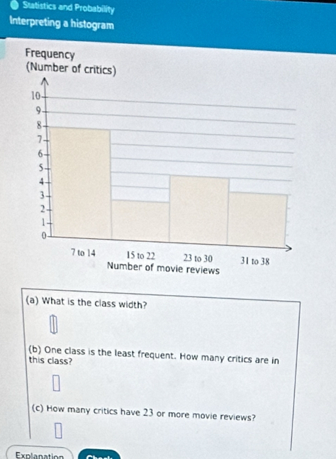 Statistics and Probability 
Interpreting a histogram 
(a) What is the class width? 
(b) One class is the least frequent. How many critics are in 
this class? 
(c) How many critics have 23 or more movie reviews? 
Explanation