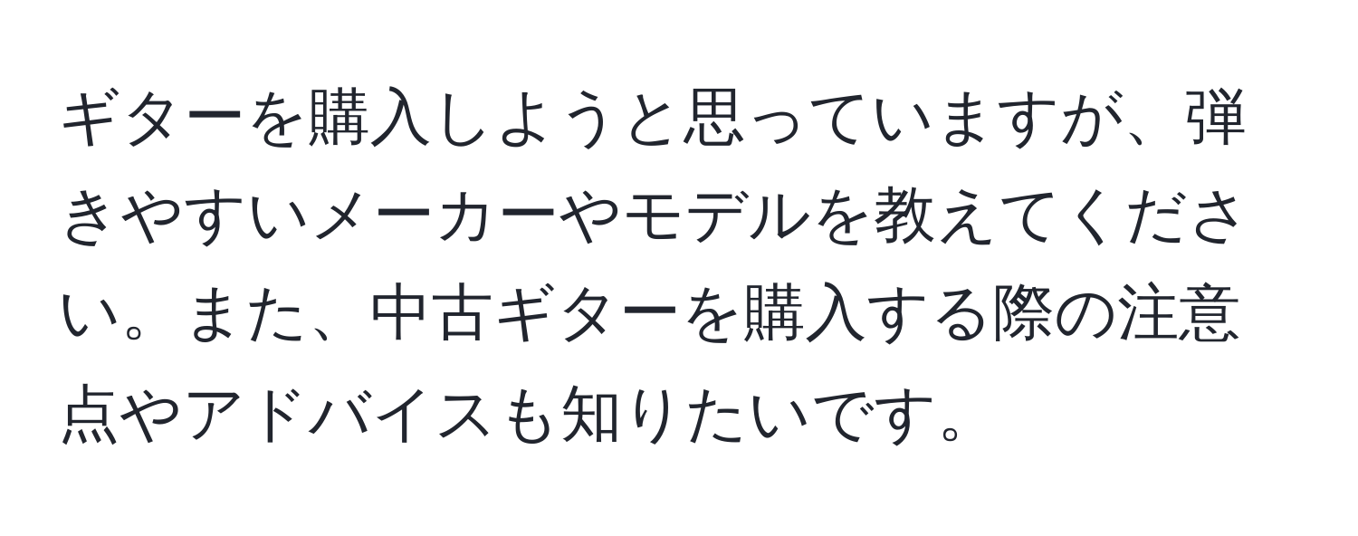 ギターを購入しようと思っていますが、弾きやすいメーカーやモデルを教えてください。また、中古ギターを購入する際の注意点やアドバイスも知りたいです。