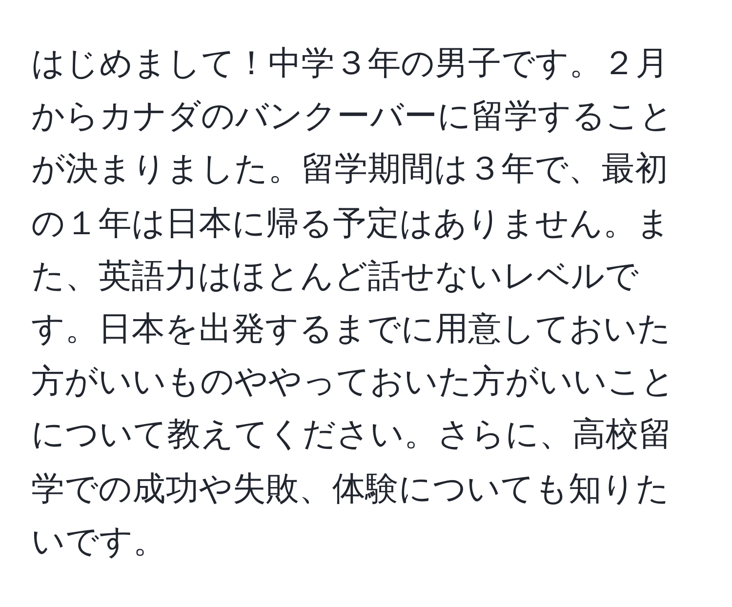 はじめまして！中学３年の男子です。２月からカナダのバンクーバーに留学することが決まりました。留学期間は３年で、最初の１年は日本に帰る予定はありません。また、英語力はほとんど話せないレベルです。日本を出発するまでに用意しておいた方がいいものややっておいた方がいいことについて教えてください。さらに、高校留学での成功や失敗、体験についても知りたいです。