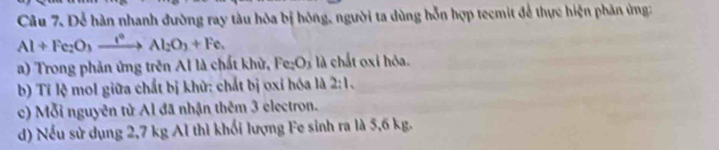 Dể hàn nhanh đường ray tàu hòa bị hóng, người ta dùng hỗn hợp tecmit để thực hiện phân ứng:
Al+Fe_2O_3xrightarrow I°Al_2O_3+Fe. 
a) Trong phản ứng trên Al là chất khử, Fe D_1 : là chất oxi hóa. 
b) Tỉ lệ mol giữa chất bị khử: chất bị oxỉ hóa là 2:1. 
c) Mỗi nguyên tử Al đã nhận thêm 3 electron. 
d) Nếu sử dụng 2,7 kg Al thì khối lượng Fe sinh ra là 5,6 kg.