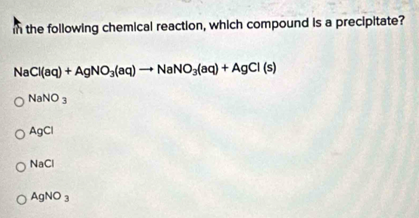 in the following chemical reaction, which compound is a precipitate?
NaCl(aq)+AgNO_3(aq)to NaNO_3(aq)+AgCl(s)
NaNO_3
AgCl
NaCl
AgNO_3