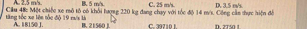 A. 2.5 m/s. B. 5 m/s. C. 25 m/s. D. 3,5 m/s.
Câu 48: Một chiếc xe mô tô có khối lượng 220 kg đang chạy với tốc độ 14 m/s. Công cần thực hiện để
tăng tốc xe lên tốc độ 19 m/s là
A. 18150 J. B. 21560 J. C. 39710 J. D. 2750 I.