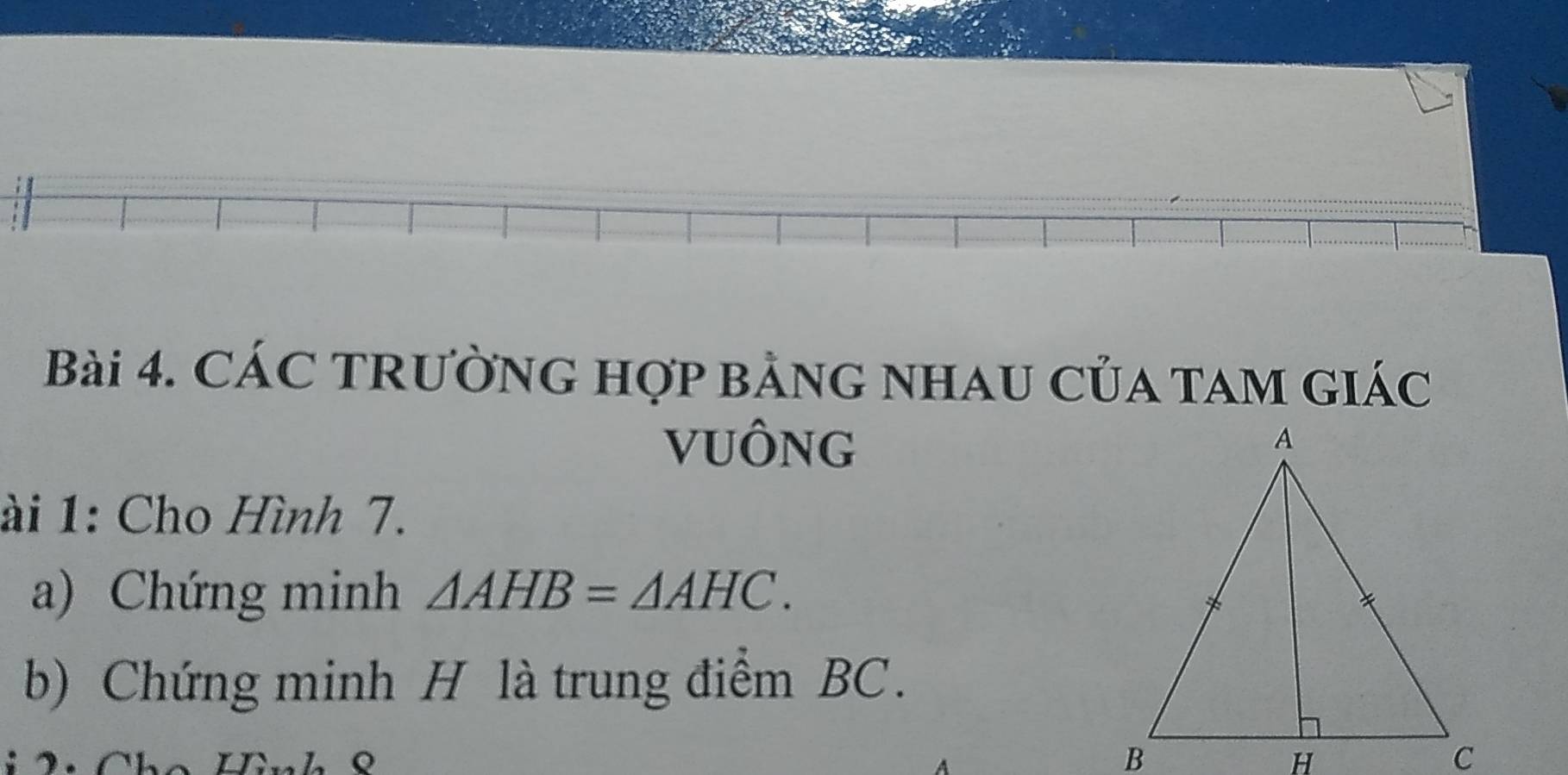 CÁC TRƯỜNG Hợp BảNG NHAU CủA TAM GIÁc 
VUÔNG 
ài 1: Cho Hình 7. 
a) Chứng minh △ AHB=△ AHC. 
b) Chứng minh H là trung điểm BC.