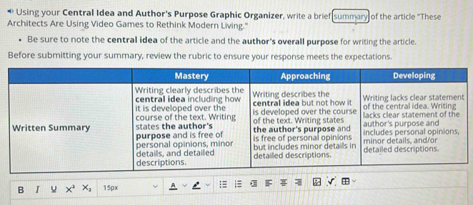 Using your Central Idea and Author's Purpose Graphic Organizer, write a brief summary of the article "These 
Architects Are Using Video Games to Rethink Modern Living." 
Be sure to note the central idea of the article and the author's overall purpose for writing the article. 
Before submitting your summary, review the rubric to ensure your response meets the expectations. 
B I u X^2X_2 15px