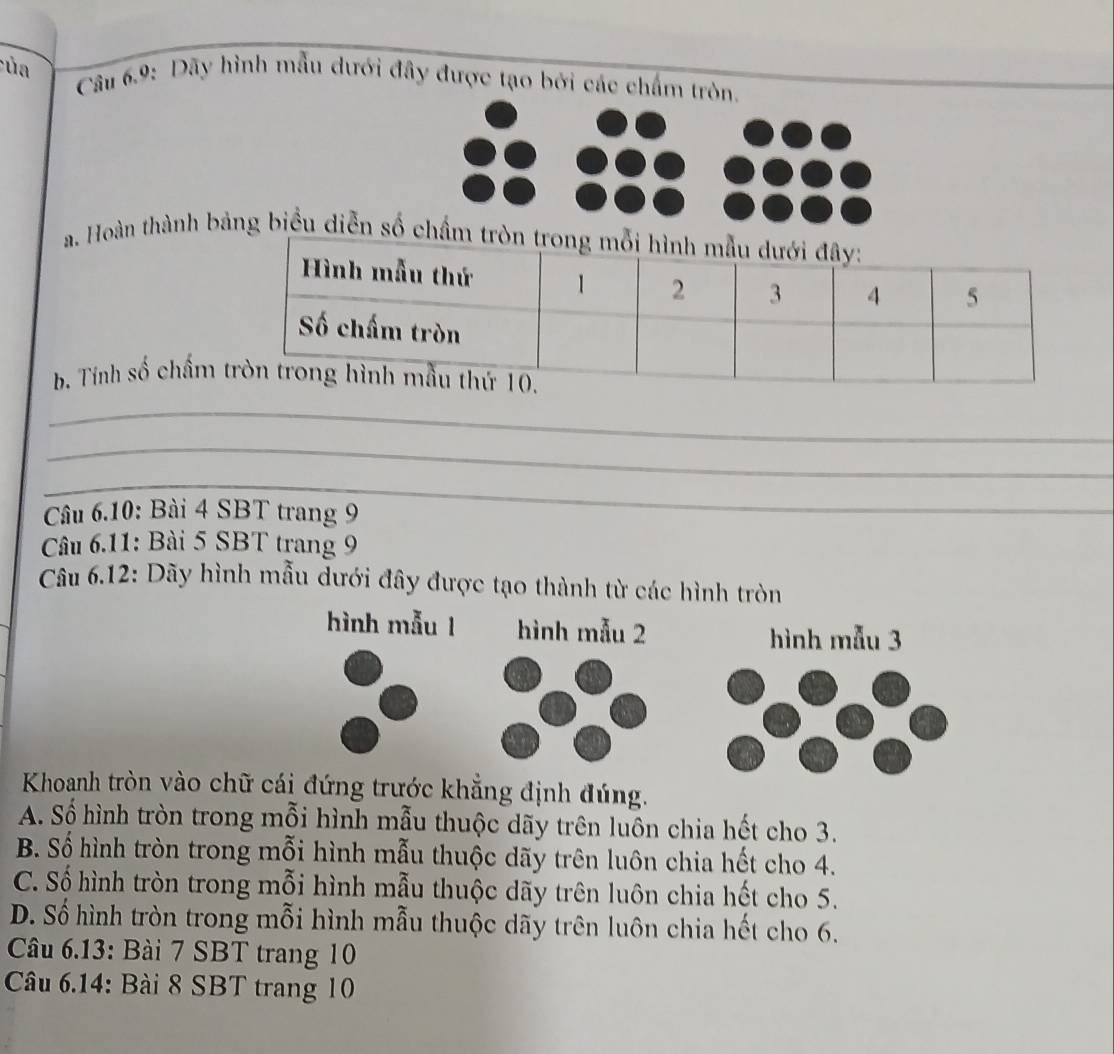 ủa Câu 6.9: Dãy hình mẫu dưới đây được tạo bởi các chấm tròn.
a. Hoàn thành bảng biểu diễn sốròn tro
b. Tính số chấm
_
_
_
Câu 6.10: Bài 4 SBT trang 9
Câu 6.11: Bài 5 SBT trang 9
Câu 6.12: Dãy hình mẫu dưới đây được tạo thành từ các hình tròn
Khoanh tròn vào chữ trước khẳng định đúng.
A. Số hình tròn trong mỗi hình mẫu thuộc dãy trên luôn chia hết cho 3.
B. Số hình tròn trong mỗi hình mẫu thuộc dãy trên luôn chia hết cho 4.
C. Số hình tròn trong mỗi hình mẫu thuộc dãy trên luôn chia hết cho 5.
D. Số hình tròn trong mỗi hình mẫu thuộc dãy trên luôn chia hết cho 6.
Câu 6.13: Bài 7 SBT trang 10
Câu 6.14: Bài 8 SBT trang 10