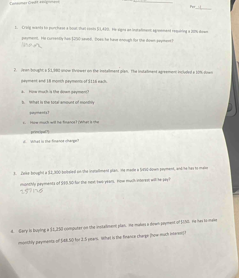 Consumer Credit assignment 
_ 
_ 
Per 
1. Craig wants to purchase a boat that costs $1,420. He signs an installment agreement requiring a 20% down 
payment. He currently has $250 saved. Does he have enough for the down payment? 
2. Jean bought a $1,980 snow thrower on the installment plan. The installment agreement included a 10% down 
payment and 18 month payments of $116 each. 
a. How much is the down payment? 
b. What is the total amount of monthly 
payments? 
c. How much will he finance? (What is the 
principal?) 
d. What is the finance charge? 
3. Zeke bought a $2,300 bobsled on the installment plan. He made a $450 down payment, and he has to make 
monthly payments of $93.50 for the next two years. How much interest will he pay? 
4. Gary is buying a $1,250 computer on the installment plan. He makes a down payment of $150. He has to make 
monthly payments of $48.50 for 2.5 years. What is the finance charge (how much interest)?