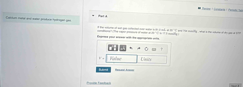 Review I Constants I Periodic Tab 
Part A 
Calcium metal and water produce hydrogen gas. 
If the volume of wet gas collected over water is 81.0 mnL at 20°C and 754 mm Hg , what is the volume of dry gas at STP 
conditions? (The vapor pressure of water at 20°C is 17.5 mmHg.) 
Express your answer with the appropriate units. 
?
V= Value Units 
Submit Request Answe 
Provide Feedback Next >