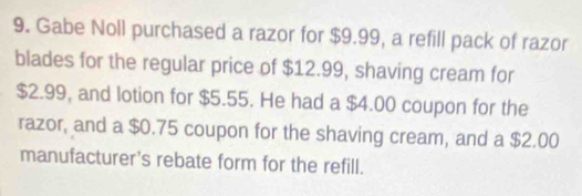 Gabe Noll purchased a razor for $9.99, a refill pack of razor 
blades for the regular price of $12.99, shaving cream for
$2.99, and lotion for $5.55. He had a $4.00 coupon for the 
razor, and a $0.75 coupon for the shaving cream, and a $2.00
manufacturer's rebate form for the refill.