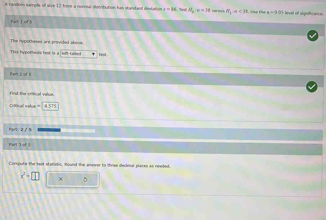 A random sample of size 12 from a normal distribution has standard deviation s=86 , Test H_0:sigma =38 versus H_1:sigma <38</tex> . Use the alpha =0.05 level of significance. 
Part 1 of 5 
The hypotheses are provided above. 
This hypothesis test is a left-tailed test. 
Part 2 of 5 
Find the critical value. 
Critical value = 4.575
Part: 2 / 5 
Part 3 of 5 
Compute the test statistic. Round the answer to three decimal places as needed.
x^2=□ ×