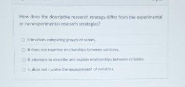 How does the descriptive research strategy differ from the experimental
or nonexperimental research strategies?
It irwolves comparing groups of scores.
It does not examine relationships between variables.
It attempts to describe and explain relationships between variables.
It does not involve the measurement of variables.