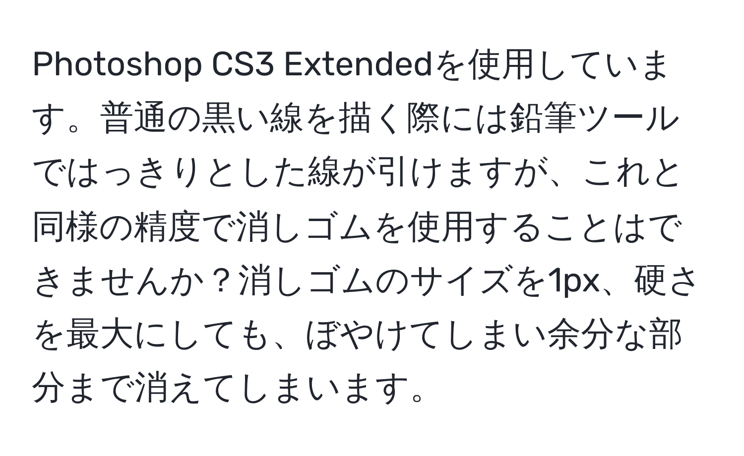 Photoshop CS3 Extendedを使用しています。普通の黒い線を描く際には鉛筆ツールではっきりとした線が引けますが、これと同様の精度で消しゴムを使用することはできませんか？消しゴムのサイズを1px、硬さを最大にしても、ぼやけてしまい余分な部分まで消えてしまいます。