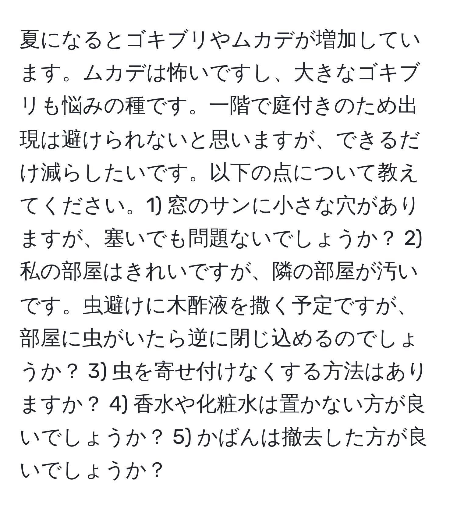 夏になるとゴキブリやムカデが増加しています。ムカデは怖いですし、大きなゴキブリも悩みの種です。一階で庭付きのため出現は避けられないと思いますが、できるだけ減らしたいです。以下の点について教えてください。1) 窓のサンに小さな穴がありますが、塞いでも問題ないでしょうか？ 2) 私の部屋はきれいですが、隣の部屋が汚いです。虫避けに木酢液を撒く予定ですが、部屋に虫がいたら逆に閉じ込めるのでしょうか？ 3) 虫を寄せ付けなくする方法はありますか？ 4) 香水や化粧水は置かない方が良いでしょうか？ 5) かばんは撤去した方が良いでしょうか？