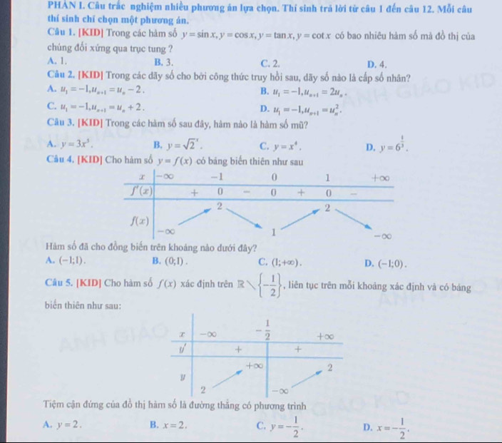 PHAN I. Câu trắc nghiệm nhiều phương án lựa chọn. Thí sinh tră lời từ câu 1 đến câu 12. Mỗi câu
thí sinh chí chọn một phương án.
Câu 1. [KID] Trong các hàm số y=sin x,y=cos x,y=tan x,y=cot x có bao nhiêu hàm số mà đồ thị của
chúng đổi xứng qua trục tung ?
A. 1. B. 3. C. 2. D. 4.
Câu 2. [KID] Trong các dãy số cho bởi công thức truy hồi sau, dãy số nào là cấp số nhân?
A. u_1=-1,u_n+1=u_n-2. B. u_1=-1,u_n+1=2u_n.
C. u_1=-1,u_n+1=u_n+2.
D. u_1=-1,u_n+1=u_n^(2.
Câu 3. [KID] Trong các hàm số sau đây, hàm nào là hàm số mũ?
A. y=3x^5). B. y=sqrt 2^(x. C. y=x^4). D. y=6^(frac 1)3.
Câu 4. [KID] Cho hàm số y=f(x) có bảng biến thiên như sau
Hàm số đã cho đồng biến trên khoảng nào dưới đây?
A. (-1;1). B. (0;1). C. (1;+∈fty ). D. (-1;0).
Câu 5. [KID] Cho hàm số f(x) xác định trên Rsqrt(-frac 1)2 , liên tục trên mỗi khoảng xác định và có bảng
biển thiên như sau:
Tiệm cận đứng của đồ thị hàm số là đường thẳng có phương trình
A. y=2. B. x=2, C. y=- 1/2 . D. x=- 1/2 .