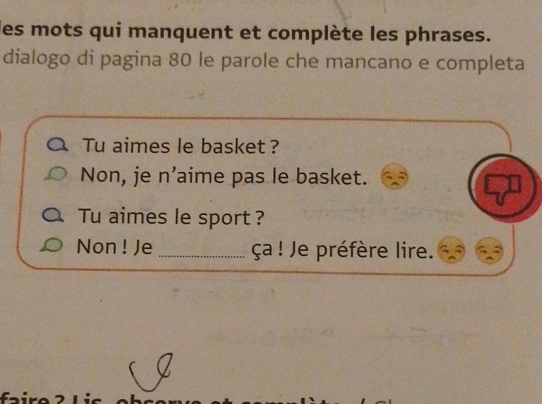 les mots qui manquent et complète les phrases. 
dialogo di pagina 80 le parole che mancano e completa 
Tu aimes le basket ? 
Non, je n’aime pas le basket. 
Tu aimes le sport ? 
Non ! Je _ça ! Je préfère lire.