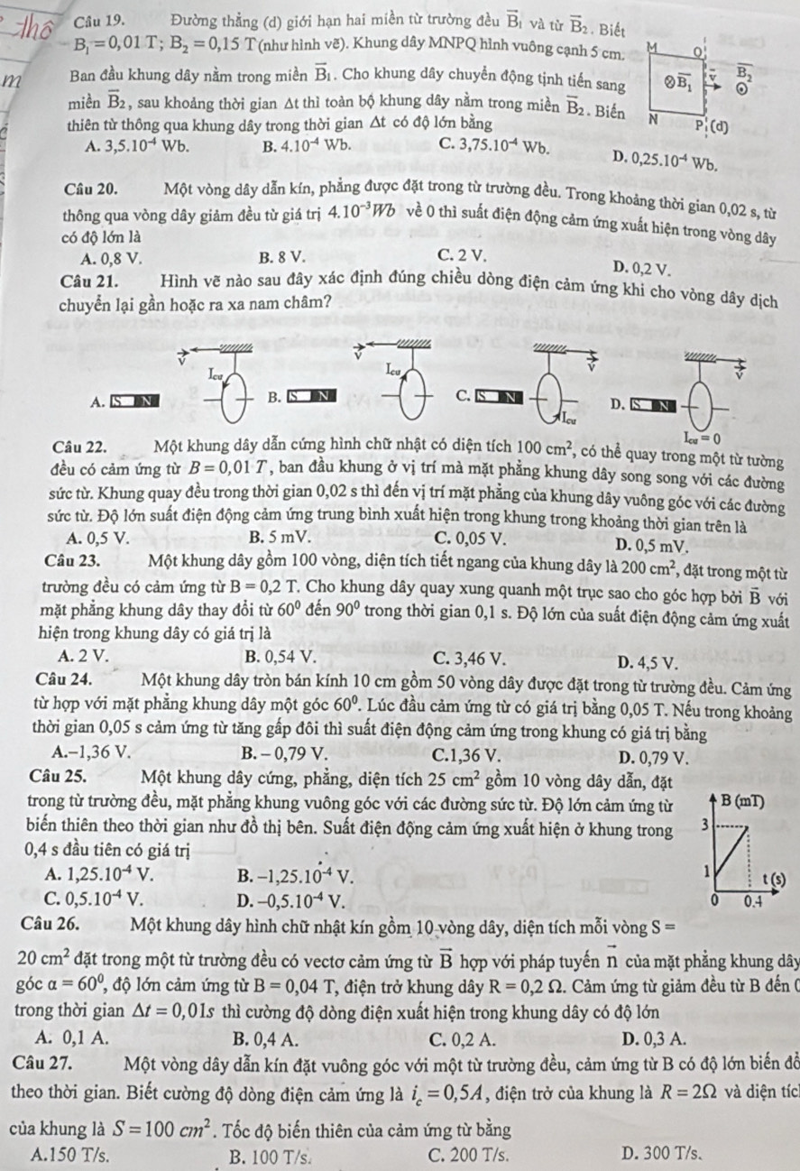 Đường thẳng (d) giới hạn hai miền từ trường đều vector B_1vlambda tù vector B_2 Biết
B_1=0,01T;B_2=0,15T (như hình vẽ). Khung dây MNPQ hình vuông cạnh 5 cm.
m Ban đầu khung dây nằm trong miền overline B_1. Cho khung dây chuyển động tịnh tiến sang
miền overline B_2 , sau khoảng thời gian Δt thì toàn bộ khung dây nằm trong mièn overline B_2. Biến
thiên từ thông qua khung dây trong thời gian △ t : có độ lớn bằng
A. 3,5.10^(-4) Wb. B. 4.10^(-4)Wb. C. 3,75.10^(-4)Wb. D. 0,25.10^(-4) Wb.
Câu 20. Một vòng dây dẫn kín, phẳng được đặt trong từ trường đều. Trong khoảng thời gian 0,02 s, từ
thông qua vòng dây giảm đều từ giá trị 4.10^(-3)Wb về 0 thì suất điện động cảm ứng xuất hiện trong vòng dây
có độ lớn là
A. 0,8V. B. 8 V. C. 2 V.
D. 0,2 V.
Câu 21. Hình vẽ nào sau đây xác định đúng chiều dòng điện cảm ứng khi cho vòng dây dịch
chuyển lại gần hoặc ra xa nam châm?
'''''
Iu Icu
A.
B.
C.
D.
Alou
L_cu=0
Câu 22. Một khung dây dẫn cứng hình chữ nhật có diện tích 100cm^2 , có thể quay trong một từ tường
đều có cảm ứng từ B=0,01T , ban đầu khung ở vị trí mà mặt phẳng khung dây song song với các đường
sức từ. Khung quay đều trong thời gian 0,02 s thì đến vị trí mặt phẳng của khung dây vuông góc với các đường
sức từ. Độ lớn suất điện động cảm ứng trung bình xuất hiện trong khung trong khoảng thời gian trên là
A. 0,5 V. B. 5 mV. C. 0,05 V.
D. 0,5 mV.
Câu 23. Một khung dây gồm 100 vòng, diện tích tiết ngang của khung dây là 200cm^2 , đặt trong một từ
trường đều có cảm ứng từ B=0,2T T Cho khung dây quay xung quanh một trục sao cho góc hợp bởi vector B với
mặt phẳng khung dây thay đổi từ 60° đến 90° trong thời gian 0,1 s. Độ lớn của suất điện động cảm ứng xuất
hiện trong khung dây có giá trị là
A. 2 V. B. 0,54 V. C. 3,46 V. D. 4,5 V.
Câu 24. Một khung dây tròn bán kính 10 cm gồm 50 vòng dây được đặt trong từ trường đều. Cảm ứng
từ hợp với mặt phẳng khung dây một góc 60°. Lúc đầu cảm ứng từ có giá trị bằng 0,05 T. Nếu trong khoảng
thời gian 0,05 s cảm ứng từ tăng gấp đôi thì suất điện động cảm ứng trong khung có giá trị bằng
A.−1,36 V. B. - 0,79 V. C.1,36 V. D. 0,79 V.
Câu 25. Một khung dây cứng, phẳng, diện tích 25cm^2 gồm 10 vòng dây dẫn, đặt
trong từ trường đều, mặt phẳng khung vuông góc với các đường sức từ. Độ lớn cảm ứng từ
biến thiên theo thời gian như đồ thị bên. Suất điện động cảm ứng xuất hiện ở khung trong 
0,4 s đầu tiên có giá trị
A. 1,25.10^(-4)V. B. -1,25.1dot 0^((-4)V.
C. 0,5.10^-4)V. D. -0,5.10^(-4)V.
Câu 26. Một khung dây hình chữ nhật kín gồm 10 vòng dây, diện tích mỗi vòng S=
20cm^2 đặt trong một từ trường đều có vectơ cảm ứng từ vector B hợp với pháp tuyến vector n của mặt phẳng khung dây
góc alpha =60^0 độ lớn cảm ứng từ B=0,04T *, điện trở khung dây R=0,2Omega 2. Cảm ứng từ giảm đều từ B đến (
trong thời gian △ t=0,01s thì cường độ dòng điện xuất hiện trong khung dây có độ lớn
A. 0,1 A. B. 0,4 A. C. 0,2 A. D. 0,3 A.
Câu 27. Một vòng dây dẫn kín đặt vuông góc với một từ trường đều, cảm ứng từ B có độ lớn biến đồ
theo thời gian. Biết cường độ dòng điện cảm ứng là i_c=0,5A , điện trở của khung là R=2Omega và diện tích
của khung là S=100cm^2. Tốc độ biến thiên của cảm ứng từ bằng
A.150 T/s. B. 100 T/s C. 200 T/s. D. 300 T/s.