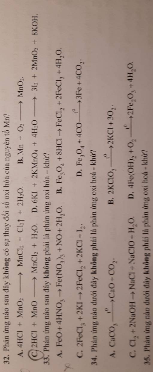 Phản ứng nào sau đây không có sự thay đổi số oxi hóa của nguyên tố Mn?
A. 4HCl+MnO_2to MnCl_2+Cl_2uparrow +2H_2O. B. Mn+O_2to MnO_2.
a 2HCl+MnOto MnCl_2+H_2O. D. 6KI+2KMnO_4+4H_2Oto 3I_2+2MnO_2+8KOH. 
33. Phản ứng nào sau đây không phải là phản ứng oxi hóa - khử?
A. FeO+4HNO_3to Fe(NO_3)_3+NO+2H_2O. B. Fe_3O_4+8HClto FeCl_2+2FeCl_3+4H_2O.
C. 2FeCl_3+2KIto 2FeCl_2+2KCl+I_2. D. Fe_3O_4+4COxrightarrow I^o3Fe+4CO_2·
34. Phản ứng nào dưới đây không phải là phản ứng oxi hoá - khử?
A. CaCO_3xrightarrow I^0CaO+CO_2. B. 2KClO_3xrightarrow IKCl^02KCl+3O_2.
C. Cl_2+2NaOHto NaCl+NaClO+H_2O. D. 4Fe(OH)_2+O_2xrightarrow I^02Fe_2O_3+4H_2O. 
35. Phản ứng nào dưới đây không phái là phản ứng oxi hoá - khử?