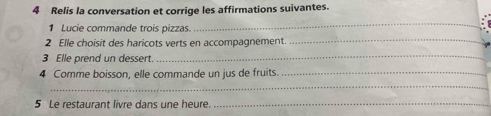 Relis la conversation et corrige les affirmations suivantes. 
1 Lucie commande trois pizzas. 
_ 
2 Elle choisit des haricots verts en accompagnement._ 
3 Elle prend un dessert. 
_ 
4 Comme boisson, elle commande un jus de fruits._ 
_ 
5 Le restaurant livre dans une heure._