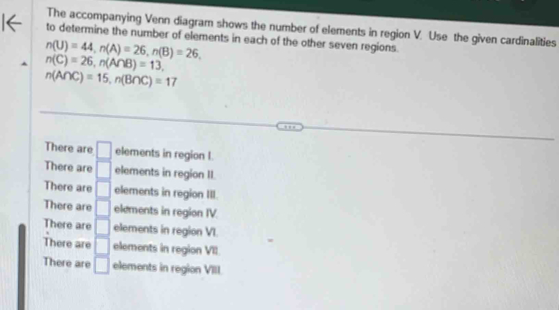 The accompanying Venn diagram shows the number of elements in region V. Use the given cardinalities
to determine the number of elements in each of the other seven regions.
n(U)=44, n(A)=26, n(B)=26,
n(C)=26, n(A∩ B)=13,
n(A∩ C)=15, n(B∩ C)=17
There are □ elements in region I.
There are □ elements in region II.
There are □ elements in region III.
There are □ elements in region IV.
There are □ elements in region VI.
There are □ elements in region VII
There are □ elements in region VII