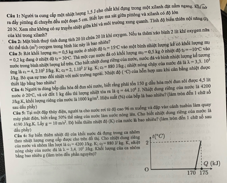 Người ta cung cấp một nhiệt lượng 1,5 J cho chất khí đựng trong một xilanh đặt nằm ngang. Khí nờ
ra đầy pittông di chuyển đều một đoạn 5 cm. Biết lực ma sát giữa pittông và xilanh có độ lớn
20 N. Xem như không có sự truyền nhiệt giữa khí và môi trường xung quanh. Tính độ biến thiên nội năng (1)
của khí trong xilanh?
Câu 2: Một bình thuỷ tinh dung tích 20 lít chứa 20 lít khí oxygen. Nếu ta thêm vào bình 2 lít khí oxygen nữa
thì thể tích (m^3) oxygen trong bình lúc này là bao nhiêu?
Câu 3: Rót khối lượng m_1=0,5kg nước ở nhiệt độ t_1=15°C vào một bình nhiệt lượng kế có khối lượng m2
=0,2kg đang ở nhiệt độ t_2=30°C. Thả một cục nước đá có khối lượng m_3=0,5kg ở nhiệt độ t_3'=-10°C
vào
nước trong bình nhiệt lượng kế trên. Cho biết nhiệt dung riêng của nước, nước đá và bình nhiệt lượng kế tương
ứng là c_1=4,2.10^3 J/kg. K; c_2=2,1.10^3J/kg.K;c_3=880J/kg (^circ C) 1; nhiệt nóng chảy của nước đá là lambda =3,3.10^5
J/kg. Bỏ qua sự trao đổi nhiệt với môi trường ngoài. Nhiệt độ của hỗn hợp sau khi cân bằng nhiệt được
thiết lập bằng bao nhiêu?
Câu 4: Người ta dùng bếp dầu hỏa để đun sôi nước, biết rằng phải tốn 150 g dầu hỏa mới đun sôi được 4,5 lít
nước ở 20°C 2, và cứ đốt 1 kg dầu thì lượng nhiệt tỏa ra là q=44.10^6J. Nhiệt dung riêng của nước là 4200
J/kg.K, khối lượng riêng của nước là 1000kg/m^3 7. Hiệu suất (%) của bếp là bao nhiêu? (làm tròn đến 1 chữ số
sau dầu phầy)
Câu 5: Tại một đập thủy điện, người ta cho nước rợi từ độ cao 96 m xuống và đập vào cánh tuabin làm quay
máy phát điện, biết rằng 50% thế năng của nước làm nước nóng lên. Cho biết nhiệt dung riêng của nước là
4190 J/kg.K. Lấy g=10m/s^2. Độ biến thiên nhiệt độ (K) của nước là bao nhiêu? (làm tròn đến 1 chữ số sau
đấu phầy)
Câu 6: Sự biến thiên nhiệt độ của khối nước đá đựng trong ca nhôm
theo nhiệt lượng cung cấp được cho trên đồ thị. Cho nhiệt dung riêng t(^circ C)
của nước và nhôm lần lượt là c_1=4200J/kg.K; c_2=880J/kg. K, nhiệt 2
nóng chảy của nước đá là lambda =3,4.10^5J/kg. Khối lượng của ca nhôm
bằng bao nhiêu g (làm tròn đến phần nguyên)?
Q(kJ)
170 175