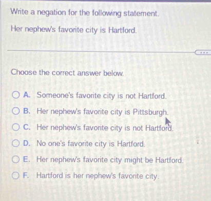 Write a negation for the following statement.
Her nephew's favorite city is Hartford.
Choose the correct answer below.
A. Someone's favorite city is not Hartford.
B. Her nephew's favorite city is Pittsburgh.
C. Her nephew's favorite city is not Hartford.
D. No one's favorite city is Hartford.
E. Her nephew's favorite city might be Hartford.
F. Hartford is her nephew's favorite city.