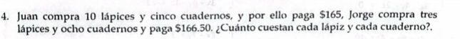 Juan compra 10 lápices y cinco cuadernos, y por ello paga $165, Jorge compra tres 
lápices y ocho cuadernos y paga $166.50. ¿Cuánto cuestan cada lápiz y cada cuaderno?.