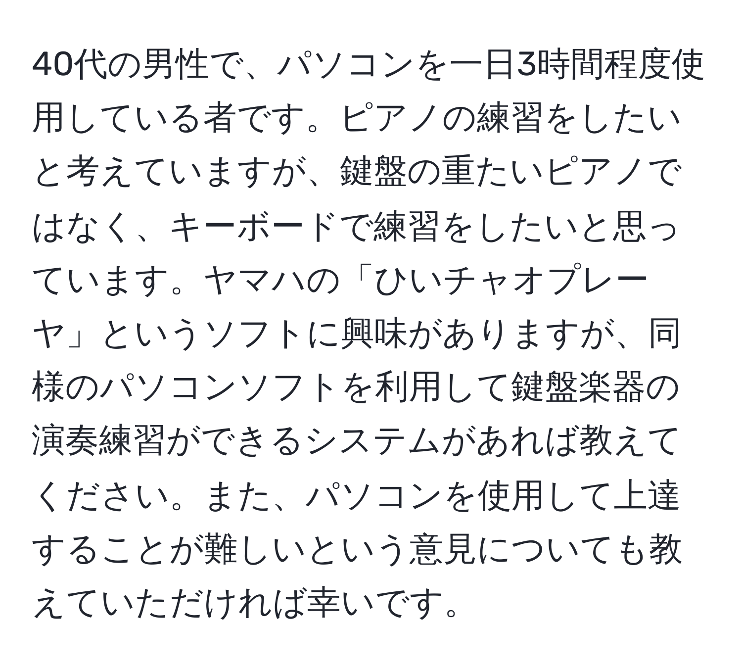 40代の男性で、パソコンを一日3時間程度使用している者です。ピアノの練習をしたいと考えていますが、鍵盤の重たいピアノではなく、キーボードで練習をしたいと思っています。ヤマハの「ひいチャオプレーヤ」というソフトに興味がありますが、同様のパソコンソフトを利用して鍵盤楽器の演奏練習ができるシステムがあれば教えてください。また、パソコンを使用して上達することが難しいという意見についても教えていただければ幸いです。