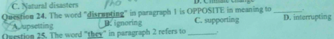 C. Natural disasters D. Cmare chan
Question 24. The word "disrupting" in paragraph 1 is OPPOSITE in meaning to _.
Aupsetting B. ignoring C. supporting D. interrupting
Question 25. The word "they" in paragraph 2 refers to _.